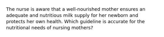 The nurse is aware that a well-nourished mother ensures an adequate and nutritious milk supply for her newborn and protects her own health. Which guideline is accurate for the nutritional needs of nursing mothers?