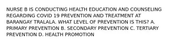 NURSE B IS CONDUCTING HEALTH EDUCATION AND COUNSELING REGARDING COVID 19 PREVENTION AND TREATMENT AT BARANGAY TRALALA. WHAT LEVEL OF PREVENTION IS THIS? A. PRIMARY PREVENTION B. SECONDARY PREVENTION C. TERTIARY PREVENTION D. HEALTH PROMOTION