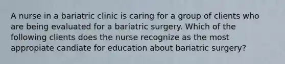 A nurse in a bariatric clinic is caring for a group of clients who are being evaluated for a bariatric surgery. Which of the following clients does the nurse recognize as the most appropiate candiate for education about bariatric surgery?