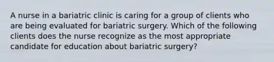 A nurse in a bariatric clinic is caring for a group of clients who are being evaluated for bariatric surgery. Which of the following clients does the nurse recognize as the most appropriate candidate for education about bariatric surgery?