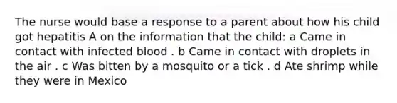 The nurse would base a response to a parent about how his child got hepatitis A on the information that the child: a Came in contact with infected blood . b Came in contact with droplets in the air . c Was bitten by a mosquito or a tick . d Ate shrimp while they were in Mexico