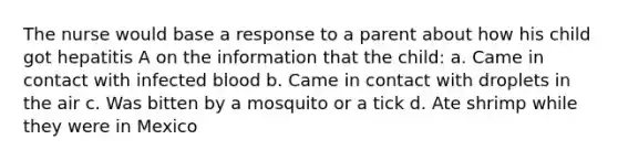 The nurse would base a response to a parent about how his child got hepatitis A on the information that the child: a. Came in contact with infected blood b. Came in contact with droplets in the air c. Was bitten by a mosquito or a tick d. Ate shrimp while they were in Mexico