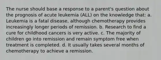 The nurse should base a response to a parent's question about the prognosis of acute leukemia (ALL) on the knowledge that: a. Leukemia is a fatal disease, although chemotherapy provides increasingly longer periods of remission. b. Research to find a cure for childhood cancers is very active. c. The majority of children go into remission and remain symptom free when treatment is completed. d. It usually takes several months of chemotherapy to achieve a remission.