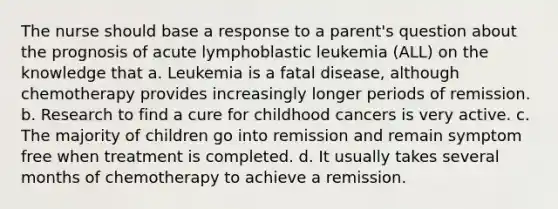 The nurse should base a response to a parent's question about the prognosis of acute lymphoblastic leukemia (ALL) on the knowledge that a. Leukemia is a fatal disease, although chemotherapy provides increasingly longer periods of remission. b. Research to find a cure for childhood cancers is very active. c. The majority of children go into remission and remain symptom free when treatment is completed. d. It usually takes several months of chemotherapy to achieve a remission.