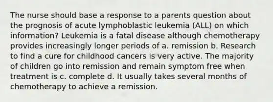 The nurse should base a response to a parents question about the prognosis of acute lymphoblastic leukemia (ALL) on which information? Leukemia is a fatal disease although chemotherapy provides increasingly longer periods of a. remission b. Research to find a cure for childhood cancers is very active. The majority of children go into remission and remain symptom free when treatment is c. complete d. It usually takes several months of chemotherapy to achieve a remission.