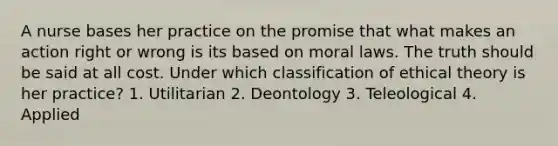 A nurse bases her practice on the promise that what makes an action right or wrong is its based on moral laws. The truth should be said at all cost. Under which classification of ethical theory is her practice? 1. Utilitarian 2. Deontology 3. Teleological 4. Applied