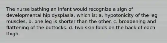 The nurse bathing an infant would recognize a sign of developmental hip dysplasia, which is: a. hypotonicity of the leg muscles. b. one leg is shorter than the other. c. broadening and flattening of the buttocks. d. two skin folds on the back of each thigh.