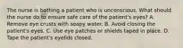 The nurse is bathing a patient who is unconscious. What should the nurse do to ensure safe care of the patient's eyes? A. Remove eye crusts with soapy water. B. Avoid closing the patient's eyes. C. Use eye patches or shields taped in place. D. Tape the patient's eyelids closed.