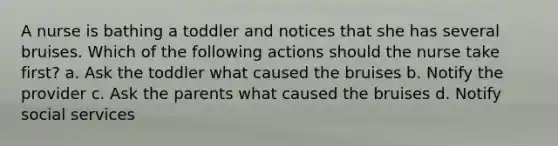 A nurse is bathing a toddler and notices that she has several bruises. Which of the following actions should the nurse take first? a. Ask the toddler what caused the bruises b. Notify the provider c. Ask the parents what caused the bruises d. Notify social services