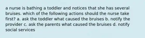 a nurse is bathing a toddler and notices that she has several bruises. which of the following actions should the nurse take first? a. ask the toddler what caused the bruises b. notify the provider c. ask the parents what caused the bruises d. notify social services