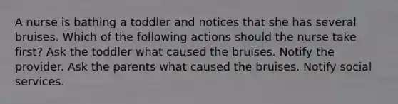 A nurse is bathing a toddler and notices that she has several bruises. Which of the following actions should the nurse take first? Ask the toddler what caused the bruises. Notify the provider. Ask the parents what caused the bruises. Notify social services.