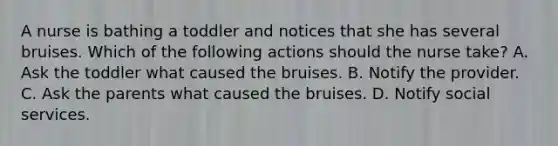 A nurse is bathing a toddler and notices that she has several bruises. Which of the following actions should the nurse take? A. Ask the toddler what caused the bruises. B. Notify the provider. C. Ask the parents what caused the bruises. D. Notify social services.