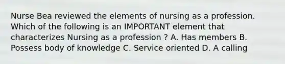 Nurse Bea reviewed the elements of nursing as a profession. Which of the following is an IMPORTANT element that characterizes Nursing as a profession ? A. Has members B. Possess body of knowledge C. Service oriented D. A calling