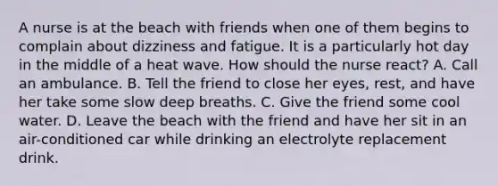 A nurse is at the beach with friends when one of them begins to complain about dizziness and fatigue. It is a particularly hot day in the middle of a heat wave. How should the nurse react? A. Call an ambulance. B. Tell the friend to close her eyes, rest, and have her take some slow deep breaths. C. Give the friend some cool water. D. Leave the beach with the friend and have her sit in an air-conditioned car while drinking an electrolyte replacement drink.