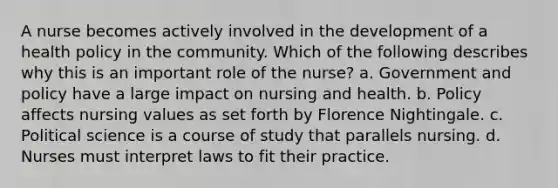 A nurse becomes actively involved in the development of a health policy in the community. Which of the following describes why this is an important role of the nurse? a. Government and policy have a large impact on nursing and health. b. Policy affects nursing values as set forth by Florence Nightingale. c. Political science is a course of study that parallels nursing. d. Nurses must interpret laws to fit their practice.