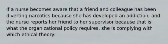 If a nurse becomes aware that a friend and colleague has been diverting narcotics because she has developed an addiction, and the nurse reports her friend to her supervisor because that is what the organizational policy requires, she is complying with which ethical theory: