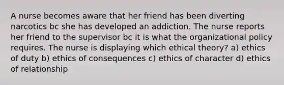 A nurse becomes aware that her friend has been diverting narcotics bc she has developed an addiction. The nurse reports her friend to the supervisor bc it is what the organizational policy requires. The nurse is displaying which ethical theory? a) ethics of duty b) ethics of consequences c) ethics of character d) ethics of relationship