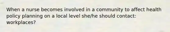 When a nurse becomes involved in a community to affect health policy planning on a local level she/he should contact: workplaces?