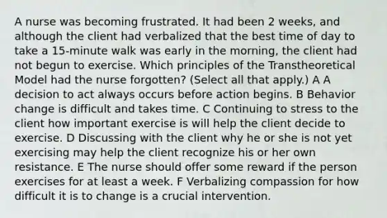 A nurse was becoming frustrated. It had been 2 weeks, and although the client had verbalized that the best time of day to take a 15-minute walk was early in the morning, the client had not begun to exercise. Which principles of the Transtheoretical Model had the nurse forgotten? (Select all that apply.) A A decision to act always occurs before action begins. B Behavior change is difficult and takes time. C Continuing to stress to the client how important exercise is will help the client decide to exercise. D Discussing with the client why he or she is not yet exercising may help the client recognize his or her own resistance. E The nurse should offer some reward if the person exercises for at least a week. F Verbalizing compassion for how difficult it is to change is a crucial intervention.