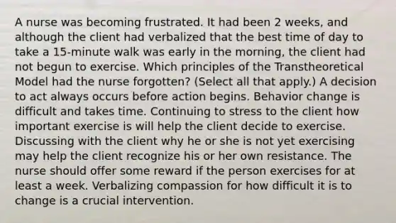 A nurse was becoming frustrated. It had been 2 weeks, and although the client had verbalized that the best time of day to take a 15-minute walk was early in the morning, the client had not begun to exercise. Which principles of the Transtheoretical Model had the nurse forgotten? (Select all that apply.) A decision to act always occurs before action begins. Behavior change is difficult and takes time. Continuing to stress to the client how important exercise is will help the client decide to exercise. Discussing with the client why he or she is not yet exercising may help the client recognize his or her own resistance. The nurse should offer some reward if the person exercises for at least a week. Verbalizing compassion for how difficult it is to change is a crucial intervention.