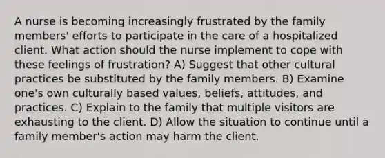 A nurse is becoming increasingly frustrated by the family members' efforts to participate in the care of a hospitalized client. What action should the nurse implement to cope with these feelings of frustration? A) Suggest that other cultural practices be substituted by the family members. B) Examine one's own culturally based values, beliefs, attitudes, and practices. C) Explain to the family that multiple visitors are exhausting to the client. D) Allow the situation to continue until a family member's action may harm the client.