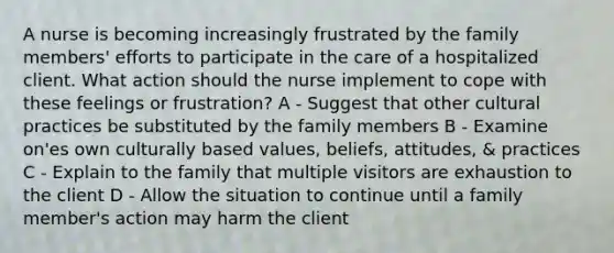 A nurse is becoming increasingly frustrated by the family members' efforts to participate in the care of a hospitalized client. What action should the nurse implement to cope with these feelings or frustration? A - Suggest that other cultural practices be substituted by the family members B - Examine on'es own culturally based values, beliefs, attitudes, & practices C - Explain to the family that multiple visitors are exhaustion to the client D - Allow the situation to continue until a family member's action may harm the client