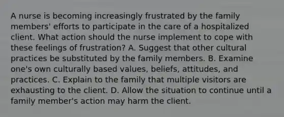 A nurse is becoming increasingly frustrated by the family members' efforts to participate in the care of a hospitalized client. What action should the nurse implement to cope with these feelings of frustration? A. Suggest that other cultural practices be substituted by the family members. B. Examine one's own culturally based values, beliefs, attitudes, and practices. C. Explain to the family that multiple visitors are exhausting to the client. D. Allow the situation to continue until a family member's action may harm the client.