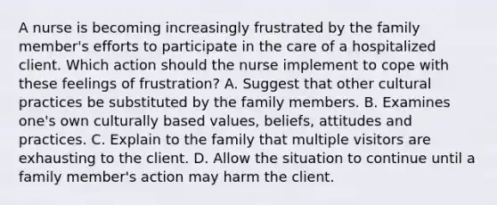 A nurse is becoming increasingly frustrated by the family member's efforts to participate in the care of a hospitalized client. Which action should the nurse implement to cope with these feelings of frustration? A. Suggest that other cultural practices be substituted by the family members. B. Examines one's own culturally based values, beliefs, attitudes and practices. C. Explain to the family that multiple visitors are exhausting to the client. D. Allow the situation to continue until a family member's action may harm the client.