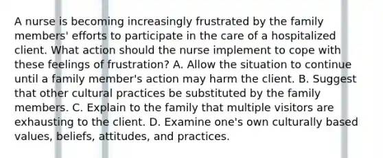 A nurse is becoming increasingly frustrated by the family members' efforts to participate in the care of a hospitalized client. What action should the nurse implement to cope with these feelings of frustration? A. Allow the situation to continue until a family member's action may harm the client. B. Suggest that other cultural practices be substituted by the family members. C. Explain to the family that multiple visitors are exhausting to the client. D. Examine one's own culturally based values, beliefs, attitudes, and practices.