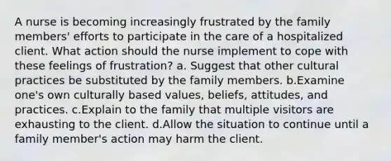 A nurse is becoming increasingly frustrated by the family members' efforts to participate in the care of a hospitalized client. What action should the nurse implement to cope with these feelings of frustration? a. Suggest that other cultural practices be substituted by the family members. b.Examine one's own culturally based values, beliefs, attitudes, and practices. c.Explain to the family that multiple visitors are exhausting to the client. d.Allow the situation to continue until a family member's action may harm the client.