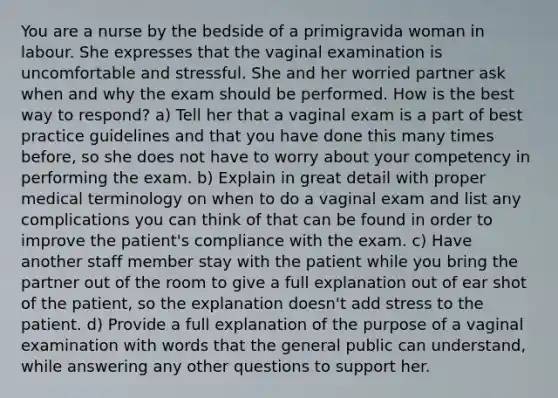 You are a nurse by the bedside of a primigravida woman in labour. She expresses that the vaginal examination is uncomfortable and stressful. She and her worried partner ask when and why the exam should be performed. How is the best way to respond? a) Tell her that a vaginal exam is a part of best practice guidelines and that you have done this many times before, so she does not have to worry about your competency in performing the exam. b) Explain in great detail with proper medical terminology on when to do a vaginal exam and list any complications you can think of that can be found in order to improve the patient's compliance with the exam. c) Have another staff member stay with the patient while you bring the partner out of the room to give a full explanation out of ear shot of the patient, so the explanation doesn't add stress to the patient. d) Provide a full explanation of the purpose of a vaginal examination with words that the general public can understand, while answering any other questions to support her.