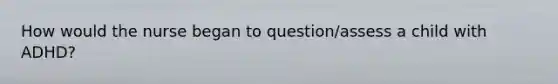 How would the nurse began to question/assess a child with ADHD?