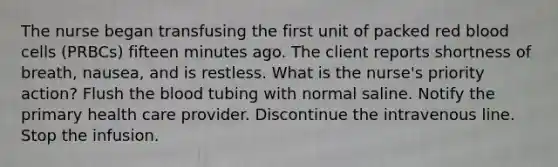 The nurse began transfusing the first unit of packed red blood cells (PRBCs) fifteen minutes ago. The client reports shortness of breath, nausea, and is restless. What is the nurse's priority action? Flush <a href='https://www.questionai.com/knowledge/k7oXMfj7lk-the-blood' class='anchor-knowledge'>the blood</a> tubing with normal saline. Notify the primary health care provider. Discontinue the intravenous line. Stop the infusion.