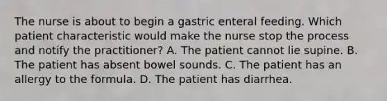 The nurse is about to begin a gastric enteral feeding. Which patient characteristic would make the nurse stop the process and notify the practitioner? A. The patient cannot lie supine. B. The patient has absent bowel sounds. C. The patient has an allergy to the formula. D. The patient has diarrhea.