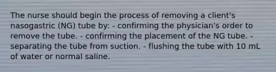 The nurse should begin the process of removing a client's nasogastric (NG) tube by: - confirming the physician's order to remove the tube. - confirming the placement of the NG tube. - separating the tube from suction. - flushing the tube with 10 mL of water or normal saline.