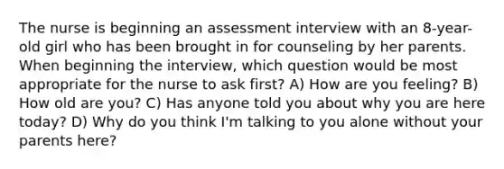 The nurse is beginning an assessment interview with an 8-year-old girl who has been brought in for counseling by her parents. When beginning the interview, which question would be most appropriate for the nurse to ask first? A) How are you feeling? B) How old are you? C) Has anyone told you about why you are here today? D) Why do you think I'm talking to you alone without your parents here?