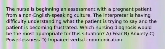 The nurse is beginning an assessment with a pregnant patient from a non-English-speaking culture. The interpreter is having difficulty understanding what the patient is trying to say and the patient is becoming frustrated. Which nursing diagnosis would be the most appropriate for this situation? A) Fear B) Anxiety C) Powerlessness D) Impaired verbal communication