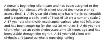 A nurse is beginning client care and has been assigned to the following four clients. Which client should the nurse plan to assess first? 1. A 50-year-old client who has chronic pancreatitis and is reporting a pain level of 6 out of 10 on a numeric scale 2. A 47-year-old client with esophageal varices who has influenza and has been coughing for the last 30 minutes 3. A 60-year-old client who had an open cholecystectomy 15 hours ago and has been stable through the night 4. A 54-year-old client with cirrhosis and jaundice who is reporting itching