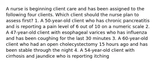 A nurse is beginning client care and has been assigned to the following four clients. Which client should the nurse plan to assess first? 1. A 50-year-old client who has chronic pancreatitis and is reporting a pain level of 6 out of 10 on a numeric scale 2. A 47-year-old client with esophageal varices who has influenza and has been coughing for the last 30 minutes 3. A 60-year-old client who had an open cholecystectomy 15 hours ago and has been stable through the night 4. A 54-year-old client with cirrhosis and jaundice who is reporting itching