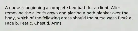 A nurse is beginning a complete bed bath for a client. After removing the client's gown and placing a bath blanket over the body, which of the following areas should the nurse wash first? a. Face b. Feet c. Chest d. Arms