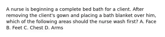 A nurse is beginning a complete bed bath for a client. After removing the client's gown and placing a bath blanket over him, which of the following areas should the nurse wash first? A. Face B. Feet C. Chest D. Arms