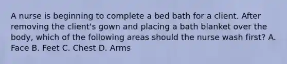 A nurse is beginning to complete a bed bath for a client. After removing the client's gown and placing a bath blanket over the body, which of the following areas should the nurse wash first? A. Face B. Feet C. Chest D. Arms