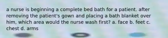 a nurse is beginning a complete bed bath for a patient. after removing the patient's gown and placing a bath blanket over him, which area would the nurse wash first? a. face b. feet c. chest d. arms