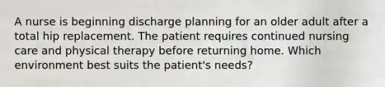 A nurse is beginning discharge planning for an older adult after a total hip replacement. The patient requires continued nursing care and physical therapy before returning home. Which environment best suits the patient's needs?