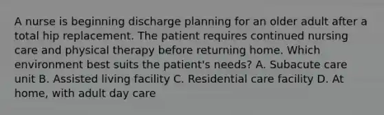 A nurse is beginning discharge planning for an older adult after a total hip replacement. The patient requires continued nursing care and physical therapy before returning home. Which environment best suits the patient's needs? A. Subacute care unit B. Assisted living facility C. Residential care facility D. At home, with adult day care