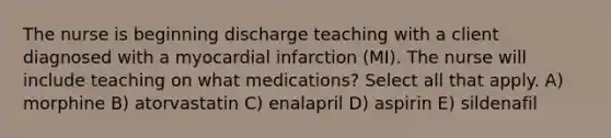 The nurse is beginning discharge teaching with a client diagnosed with a myocardial infarction (MI). The nurse will include teaching on what medications? Select all that apply. A) morphine B) atorvastatin C) enalapril D) aspirin E) sildenafil