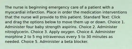 The nurse is beginning emergency care of a patient with a myocardial infarction. Place in order the medication interventions that the nurse will provide to this patient. Standard Text: Click and drag the options below to move them up or down. Choice 1. Administer four baby strength aspirins. Choice 2. Administer nitroglycerin. Choice 3. Apply oxygen. Choice 4. Administer morphine 2 to 5 mg intravenous every 5 to 30 minutes as needed. Choice 5. Administer a beta blocker.