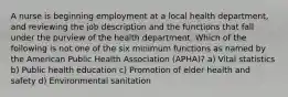 A nurse is beginning employment at a local health department, and reviewing the job description and the functions that fall under the purview of the health department. Which of the following is not one of the six minimum functions as named by the American Public Health Association (APHA)? a) Vital statistics b) Public health education c) Promotion of elder health and safety d) Environmental sanitation