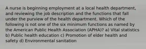 A nurse is beginning employment at a local health department, and reviewing the job description and the functions that fall under the purview of the health department. Which of the following is not one of the six minimum functions as named by the American Public Health Association (APHA)? a) Vital statistics b) Public health education c) Promotion of elder health and safety d) Environmental sanitation