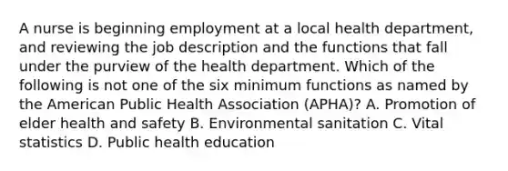 A nurse is beginning employment at a local health department, and reviewing the job description and the functions that fall under the purview of the health department. Which of the following is not one of the six minimum functions as named by the American Public Health Association (APHA)? A. Promotion of elder health and safety B. Environmental sanitation C. Vital statistics D. Public health education